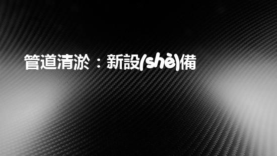 管道清淤：新設(shè)備助力，解決堵塞難題！